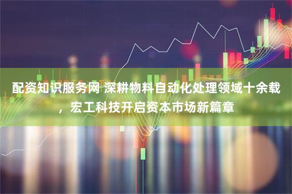 配资知识服务网 深耕物料自动化处理领域十余载，宏工科技开启资本市场新篇章