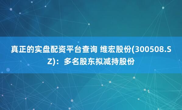 真正的实盘配资平台查询 维宏股份(300508.SZ)：多名股东拟减持股份