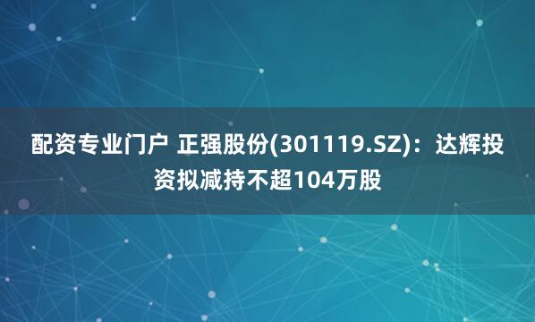 配资专业门户 正强股份(301119.SZ)：达辉投资拟减持不超104万股