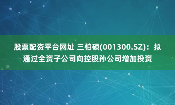 股票配资平台网址 三柏硕(001300.SZ)：拟通过全资子公司向控股孙公司增加投资