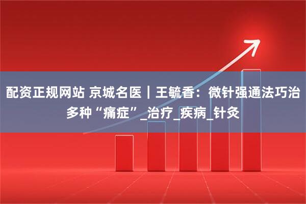 配资正规网站 京城名医｜王毓香：微针强通法巧治多种“痛症”_治疗_疾病_针灸