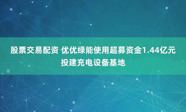 股票交易配资 优优绿能使用超募资金1.44亿元投建充电设备基地