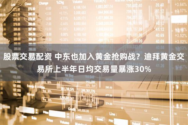 股票交易配资 中东也加入黄金抢购战？迪拜黄金交易所上半年日均交易量暴涨30%