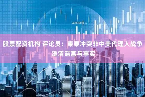 股票配资机构 评论员：柬泰冲突非中美代理人战争 澄清谣言与事实