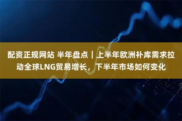 配资正规网站 半年盘点｜上半年欧洲补库需求拉动全球LNG贸易增长，下半年市场如何变化