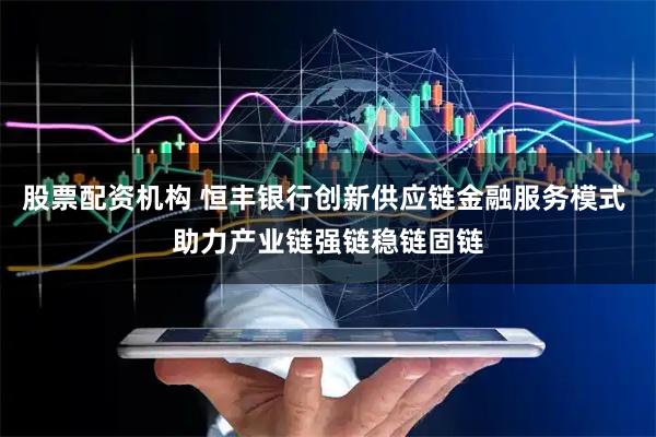 股票配资机构 恒丰银行创新供应链金融服务模式 助力产业链强链稳链固链