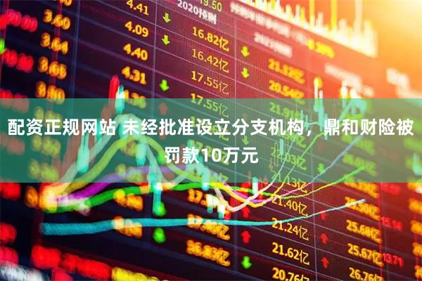 配资正规网站 未经批准设立分支机构，鼎和财险被罚款10万元