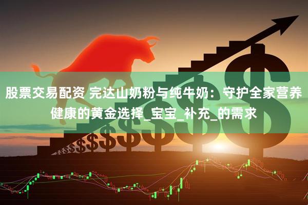 股票交易配资 完达山奶粉与纯牛奶：守护全家营养健康的黄金选择_宝宝_补充_的需求
