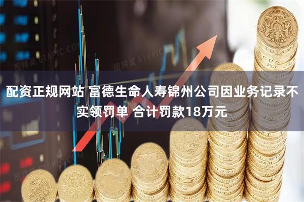 配资正规网站 富德生命人寿锦州公司因业务记录不实领罚单 合计罚款18万元