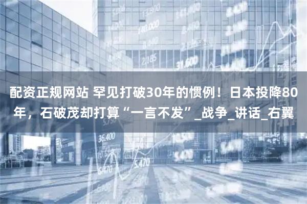 配资正规网站 罕见打破30年的惯例！日本投降80年，石破茂却打算“一言不发”_战争_讲话_右翼