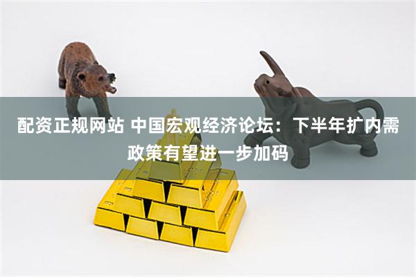 配资正规网站 中国宏观经济论坛：下半年扩内需政策有望进一步加码