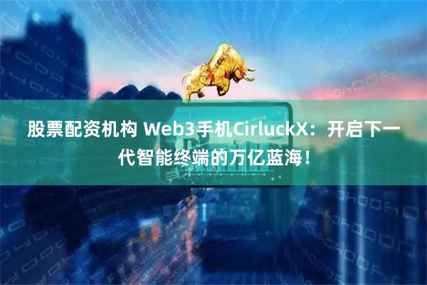 股票配资机构 Web3手机CirluckX：开启下一代智能终端的万亿蓝海！