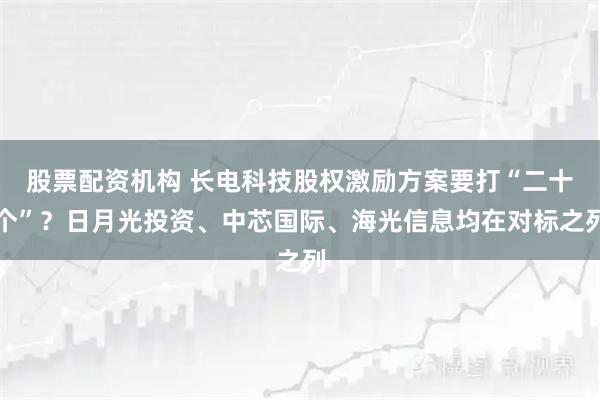 股票配资机构 长电科技股权激励方案要打“二十个”？日月光投资、中芯国际、海光信息均在对标之列