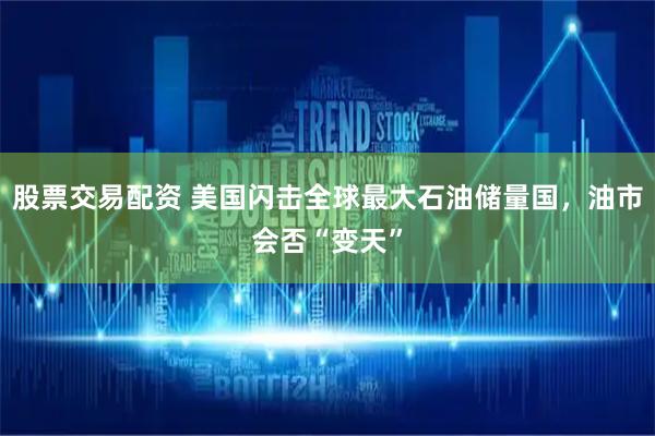 股票交易配资 美国闪击全球最大石油储量国，油市会否“变天”
