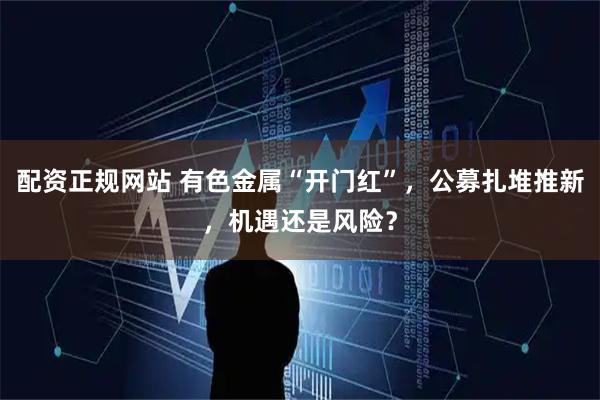 配资正规网站 有色金属“开门红”，公募扎堆推新，机遇还是风险？