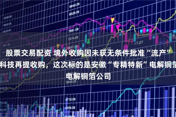 股票交易配资 境外收购因未获无条件批准“流产” 德福科技再提收购，这次标的是安徽“专精特新”电解铜箔公司
