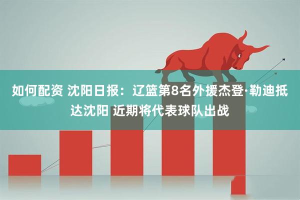 如何配资 沈阳日报：辽篮第8名外援杰登·勒迪抵达沈阳 近期将代表球队出战