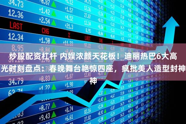 炒股配资杠杆 内娱浓颜天花板！迪丽热巴6大高光时刻盘点：春晚舞台艳惊四座，疯批美人造型封神