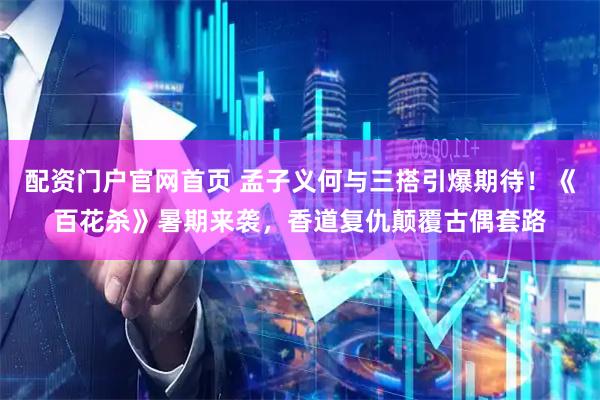配资门户官网首页 孟子义何与三搭引爆期待！《百花杀》暑期来袭，香道复仇颠覆古偶套路