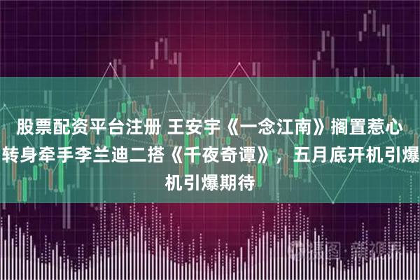 股票配资平台注册 王安宇《一念江南》搁置惹心疼，转身牵手李兰迪二搭《千夜奇谭》，五月底开机引爆期待